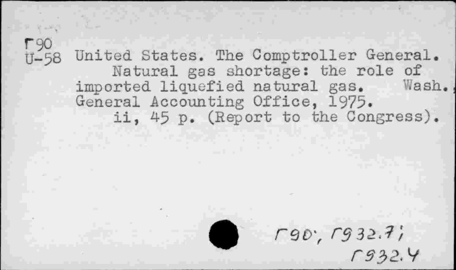 ﻿U-58 United States. The Comptroller General.
Natural gas shortage: the role of imported liquefied natural gas. Wash. General Accounting Office, 1975»
ii, 45 p. (Report to the Congress).
FQO',